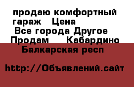продаю комфортный гараж › Цена ­ 270 000 - Все города Другое » Продам   . Кабардино-Балкарская респ.